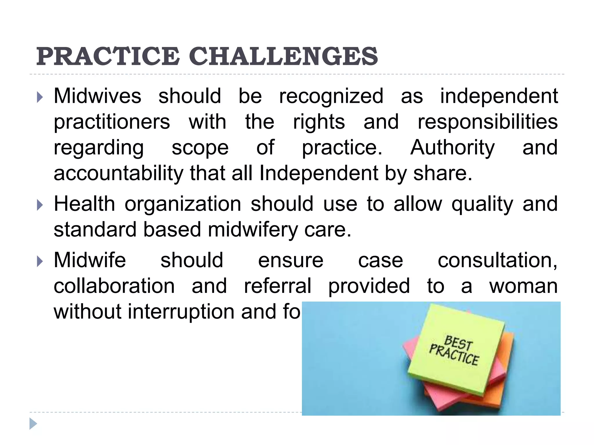 PRACTICE CHALLENGES
 Midwives should be recognized as independent
practitioners with the rights and responsibilities
regarding scope of practice. Authority and
accountability that all Independent by share.
 Health organization should use to allow quality and
standard based midwifery care.
 Midwife should ensure case consultation,
collaboration and referral provided to a woman
without interruption and for overall benefits
 
