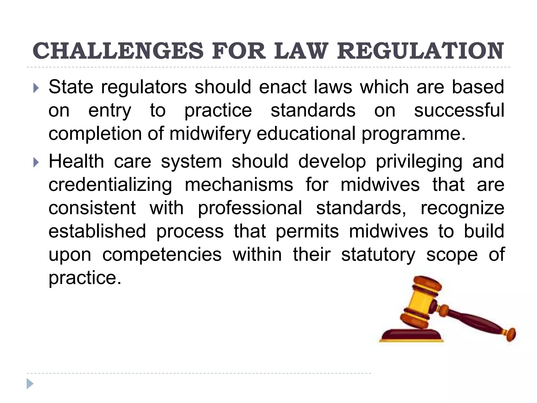 CHALLENGES FOR LAW REGULATION
 State regulators should enact laws which are based
on entry to practice standards on successful
completion of midwifery educational programme.
 Health care system should develop privileging and
credentializing mechanisms for midwives that are
consistent with professional standards, recognize
established process that permits midwives to build
upon competencies within their statutory scope of
practice.
 