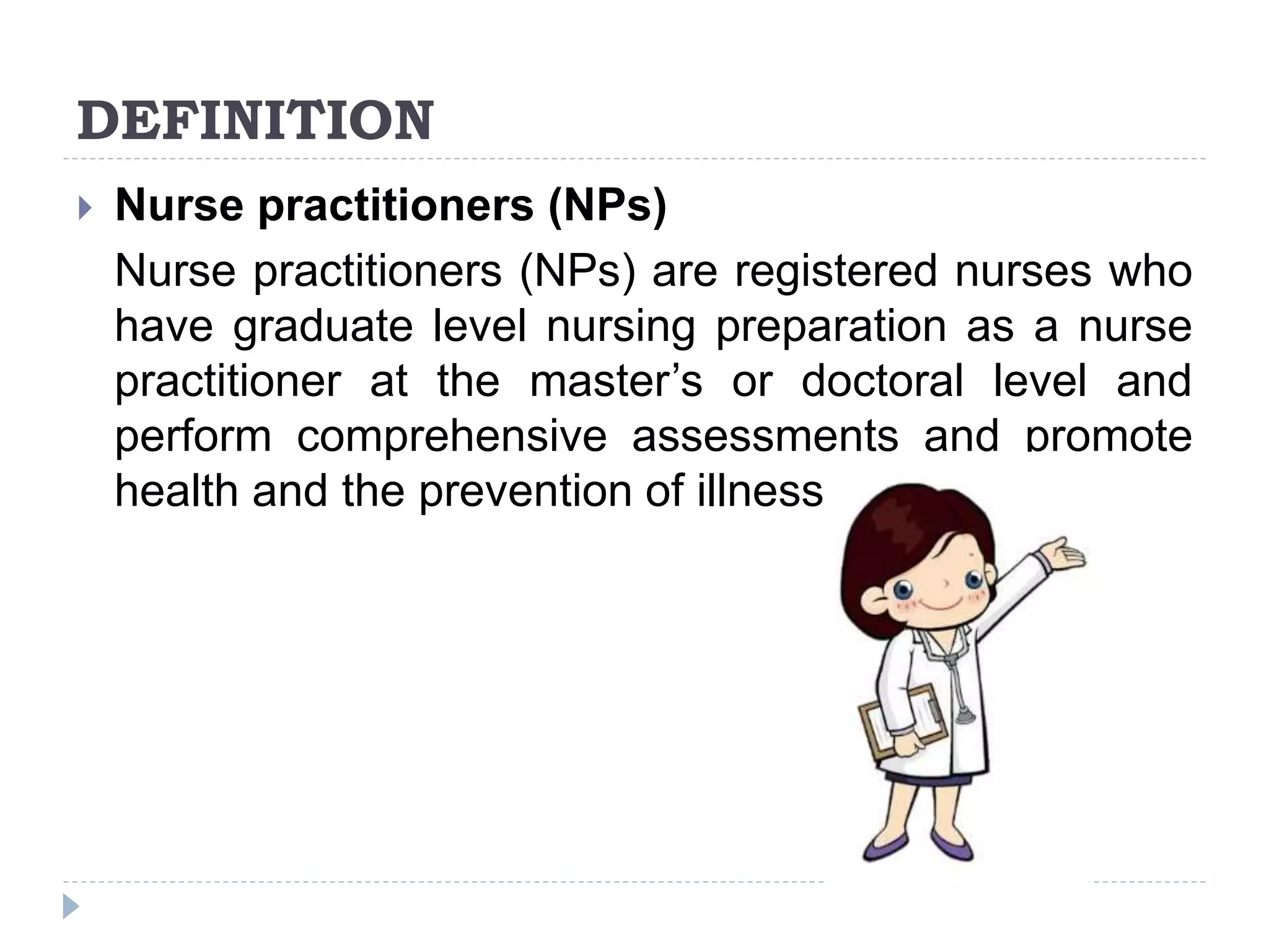 DEFINITION
 Nurse practitioners (NPs)
Nurse practitioners (NPs) are registered nurses who
have graduate level nursing preparation as a nurse
practitioner at the master’s or doctoral level and
perform comprehensive assessments and promote
health and the prevention of illness and injury.
 