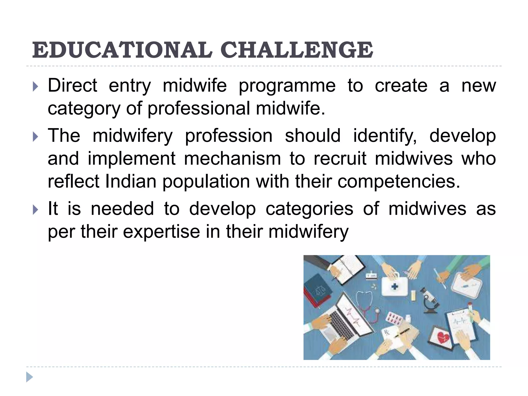 EDUCATIONAL CHALLENGE
 Direct entry midwife programme to create a new
category of professional midwife.
 The midwifery profession should identify, develop
and implement mechanism to recruit midwives who
reflect Indian population with their competencies.
 It is needed to develop categories of midwives as
per their expertise in their midwifery
 