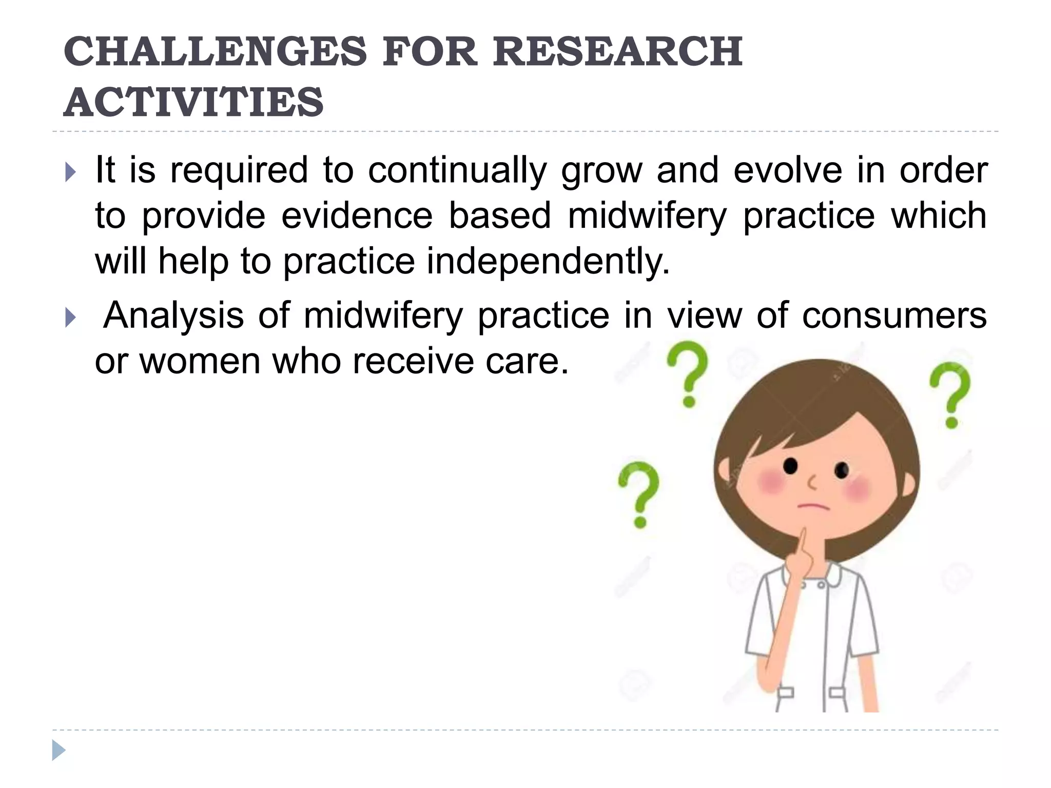 CHALLENGES FOR RESEARCH
ACTIVITIES
 It is required to continually grow and evolve in order
to provide evidence based midwifery practice which
will help to practice independently.
 Analysis of midwifery practice in view of consumers
or women who receive care.
 