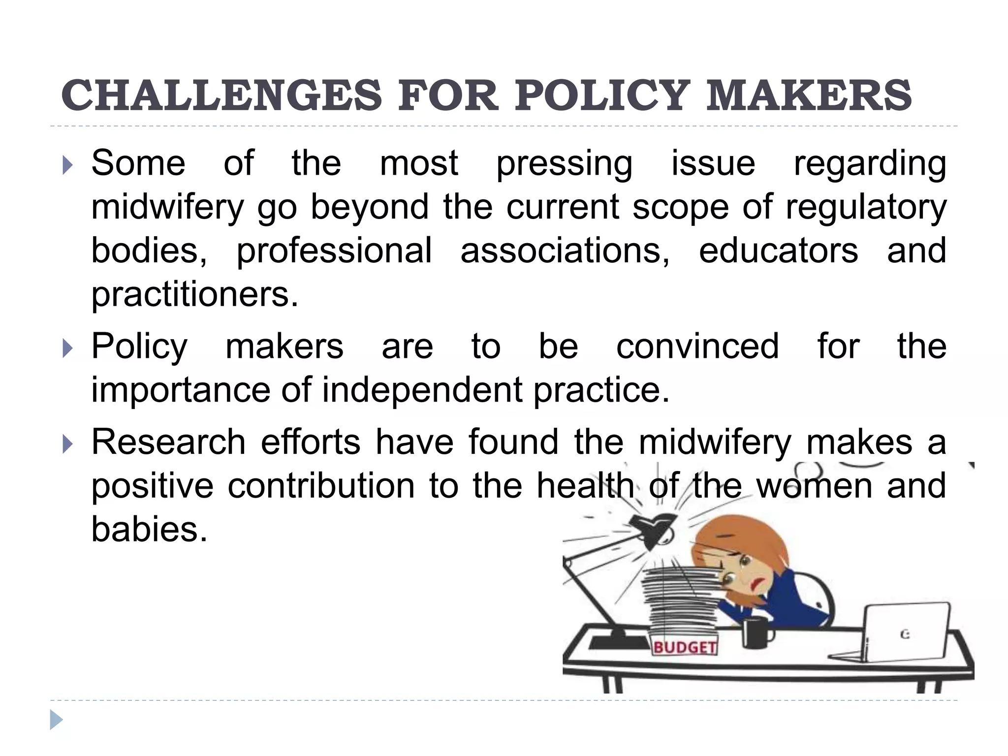 CHALLENGES FOR POLICY MAKERS
 Some of the most pressing issue regarding
midwifery go beyond the current scope of regulatory
bodies, professional associations, educators and
practitioners.
 Policy makers are to be convinced for the
importance of independent practice.
 Research efforts have found the midwifery makes a
positive contribution to the health of the women and
babies.
 