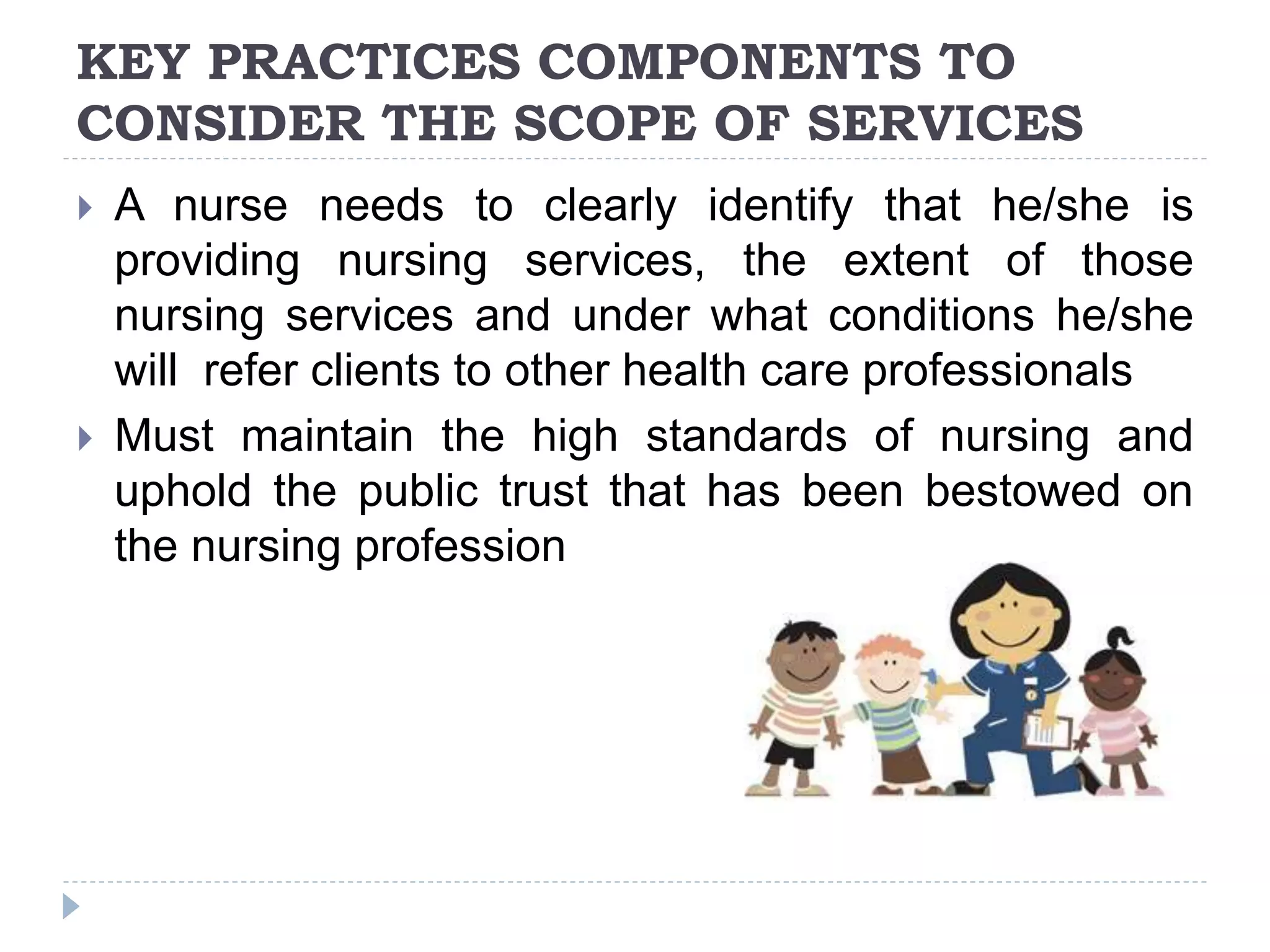 KEY PRACTICES COMPONENTS TO
CONSIDER THE SCOPE OF SERVICES
 A nurse needs to clearly identify that he/she is
providing nursing services, the extent of those
nursing services and under what conditions he/she
will refer clients to other health care professionals
 Must maintain the high standards of nursing and
uphold the public trust that has been bestowed on
the nursing profession
 