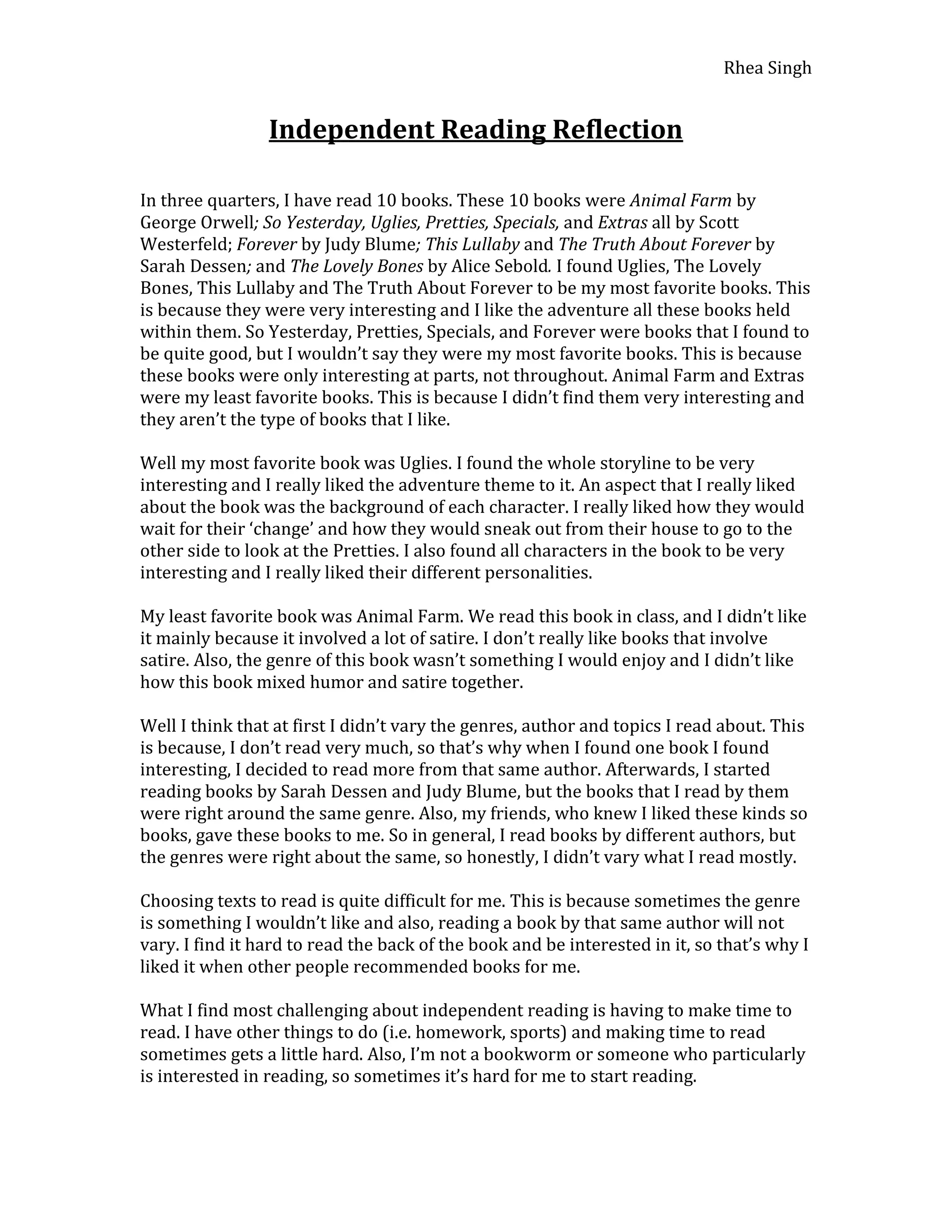 Independent Reading Reflection<br />In three quarters, I have read 10 books. These 10 books were Animal Farm by George Orwell; So Yesterday, Uglies, Pretties, Specials, and Extras all by Scott Westerfeld; Forever by Judy Blume; This Lullaby and The Truth About Forever by Sarah Dessen; and The Lovely Bones by Alice Sebold. I found Uglies, The Lovely Bones, This Lullaby and The Truth About Forever to be my most favorite books. This is because they were very interesting and I like the adventure all these books held within them. So Yesterday, Pretties, Specials, and Forever were books that I found to be quite good, but I wouldn’t say they were my most favorite books. This is because these books were only interesting at parts, not throughout. Animal Farm and Extras were my least favorite books. This is because I didn’t find them very interesting and they aren’t the type of books that I like. <br />Well my most favorite book was Uglies. I found the whole storyline to be very interesting and I really liked the adventure theme to it. An aspect that I really liked about the book was the background of each character. I really liked how they would wait for their ‘change’ and how they would sneak out from their house to go to the other side to look at the Pretties. I also found all characters in the book to be very interesting and I really liked their different personalities. <br />My least favorite book was Animal Farm. We read this book in class, and I didn’t like it mainly because it involved a lot of satire. I don’t really like books that involve satire. Also, the genre of this book wasn’t something I would enjoy and I didn’t like how this book mixed humor and satire together. <br />Well I think that at first I didn’t vary the genres, author and topics I read about. This is because, I don’t read very much, so that’s why when I found one book I found interesting, I decided to read more from that same author. Afterwards, I started reading books by Sarah Dessen and Judy Blume, but the books that I read by them were right around the same genre. Also, my friends, who knew I liked these kinds so books, gave these books to me. So in general, I read books by different authors, but the genres were right about the same, so honestly, I didn’t vary what I read mostly. <br />Choosing texts to read is quite difficult for me. This is because sometimes the genre is something I wouldn’t like and also, reading a book by that same author will not vary. I find it hard to read the back of the book and be interested in it, so that’s why I liked it when other people recommended books for me. <br />What I find most challenging about independent reading is having to make time to read. I have other things to do (i.e. homework, sports) and making time to read sometimes gets a little hard. Also, I’m not a bookworm or someone who particularly is interested in reading, so sometimes it’s hard for me to start reading. <br />I could make these challenges easier to overcome by trying to have a set time each day that I read. This way, I’ll get more reading done and I won’t have it conflicting with anything else (i.e. homework, sports, etc.). Another way would be for me to read books that I might find interesting, so that I just want to keep on reading. <br />My goal is to read The Book Thief by Markus Zusak and Peeps by Scott Westerfeld by the beginning of May so that I have a variation in the books I read.<br />