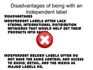 Disadvantages of being with an
         independent label
Disadvantages
Independent labels often lack
  strong, international distribution
  networks that would help get their
  products into shops.




Independent Record labels often do
  not have the same control and access
  to radio, retail, and the media as
  major labels do.
 