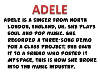 Adele is a singer from North
 London, England, UK. She plays
 soul and pop music. She
 recorded a three-song demo
 for a class project; she gave
 it to a friend who posted it
 MySpace, this is how she broke
 into the music industry.
 