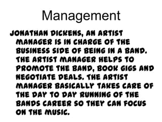 Management
Jonathan Dickens, An artist
 manager is in charge of the
 business side of being in a band.
 The artist manager helps to
 promote the band, book gigs and
 negotiate deals. The artist
 manager basically takes care of
 the day to day running of the
 bands career so they can focus
 on the music.
 