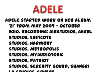 Adele started work on her album
 ‘21’ from may 2009 – October
 2010. Recording: AirStudios, Angel
 Studios, Eastcote
 Studios, Harmony
 Studios, Metropolis
 Studios, Myaudiotonic
 Studios, Patriot
 Studios, Serenity Sound, Shangri
 