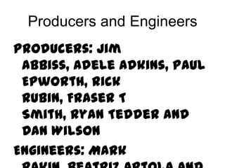 Producers and Engineers
Producers: Jim
 Abbiss, Adele Adkins, Paul
 Epworth, Rick
 Rubin, Fraser T
 Smith, Ryan Tedder and
 Dan Wilson
Engineers: Mark
 