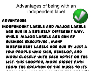 Advantages of being with an
          independent label
Advantages
Independent labels and major labels
  are run in a entirely different way.
  While major labels are run by
  business executives , many
  independent labels are run by just a
  few people who sign, develop, and
  work closely with each artist on the
  list. This shorter, more direct path
  from the creation of the music to its
 
