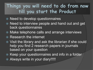 Things you will need to do from now
till you start the Product
 Need to develop questionnaires
 Need to interview people and hand out and get
back questionnaires
 Make telephone calls and arrange interviews
 Research the internet
 Visit the library and ask the librarian if she could
help you find 2 research papers in journals
based on your question
 Keep your questionnaires and info in a folder
 Always write in your diary!!!!!
 