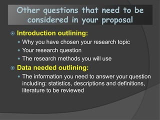 Other questions that need to be
considered in your proposal
 Introduction outlining:
 Why you have chosen your research topic
 Your research question
 The research methods you will use
 Data needed outlining:
 The information you need to answer your question
including: statistics, descriptions and definitions,
literature to be reviewed
 