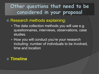 Other questions that need to be
considered in your proposal
 Research methods explaining:
 The data collection methods you will use e.g.
questionnaires, interviews, observations, case
studies.
 How you will conduct you’re your research
including: number of individuals to be involved,
time and location
 Timeline
 