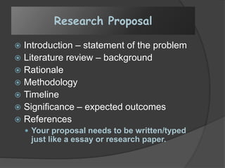 Research Proposal
 Introduction – statement of the problem
 Literature review – background
 Rationale
 Methodology
 Timeline
 Significance – expected outcomes
 References
 Your proposal needs to be written/typed
just like a essay or research paper.
 