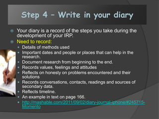 Step 4 – Write in your diary
 Your diary is a record of the steps you take during the
development of your IRP.
 Need to record:
 Details of methods used
 Important dates and people or places that can help in the
research.
 Document research from beginning to the end.
 Records values, feelings and attitudes
 Reflects on honesty on problems encountered and their
solutions
 Records conversations, contacts, readings and sources of
secondary data.
 Reflects timeline.
 An example in text on page 166.
 http://mashable.com/2011/09/02/diary-journal-iphone/#245715-
Momento
 