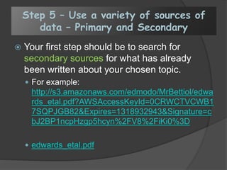 Step 5 – Use a variety of sources of
data – Primary and Secondary
 Your first step should be to search for
secondary sources for what has already
been written about your chosen topic.
 For example:
http://s3.amazonaws.com/edmodo/MrBettiol/edwa
rds_etal.pdf?AWSAccessKeyId=0CRWCTVCWB1
7SQPJGB82&Expires=1318932943&Signature=c
bJ2BP1ncpHzgp5hcyn%2FV8%2FiKi0%3D
 edwards_etal.pdf
 