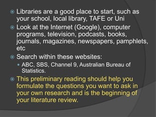  Libraries are a good place to start, such as
your school, local library, TAFE or Uni
 Look at the Internet (Google), computer
programs, television, podcasts, books,
journals, magazines, newspapers, pamphlets,
etc
 Search within these websites:
 ABC, SBS, Channel 9, Australian Bureau of
Statistics.
 This preliminary reading should help you
formulate the questions you want to ask in
your own research and is the beginning of
your literature review.
 