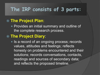 The IRP consists of 3 parts:
 The Project Plan:
 Provides an initial summary and outline of
the complete research process.
 The Project Diary:
 Is a record of an ongoing process; records
values, attitudes and feelings; reflects
honesty on problems encountered and their
solutions; records conversations, contacts,
readings and sources of secondary data;
and reflects the proposed timeline.
 