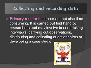 Collecting and recording data
 Primary research – important but also time
consuming. It is carried out first hand by
researchers and may involve in undertaking
interviews, carrying out observations,
distributing and collecting questionnaires or
developing a case study.
 