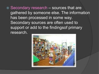  Secondary research – sources that are
gathered by someone else. The information
has been processed in some way.
Secondary sources are often used to
support or add to the findingsof primary
research.
 