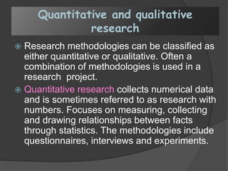 Quantitative and qualitative
research
 Research methodologies can be classified as
either quantitative or qualitative. Often a
combination of methodologies is used in a
research project.
 Quantitative research collects numerical data
and is sometimes referred to as research with
numbers. Focuses on measuring, collecting
and drawing relationships between facts
through statistics. The methodologies include
questionnaires, interviews and experiments.
 