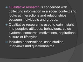  Qualitative research is concerned with
collecting information in a social context and
looks at interactions and relationships
between individuals and groups.
 Qualitative research is used to gain insight
into people's attitudes, behaviours, value
systems, concerns, motivations, aspirations,
culture or lifestyles.
 Includes observations, case studies,
interviews and questionnaires.
 