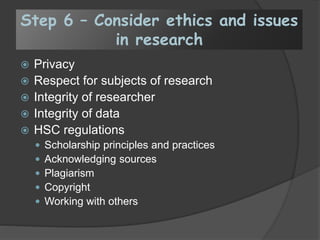 Step 6 – Consider ethics and issues
in research
 Privacy
 Respect for subjects of research
 Integrity of researcher
 Integrity of data
 HSC regulations
 Scholarship principles and practices
 Acknowledging sources
 Plagiarism
 Copyright
 Working with others
 