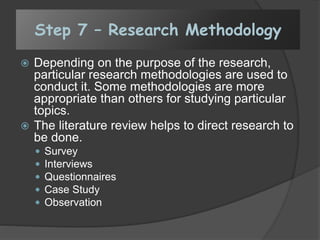 Step 7 – Research Methodology
 Depending on the purpose of the research,
particular research methodologies are used to
conduct it. Some methodologies are more
appropriate than others for studying particular
topics.
 The literature review helps to direct research to
be done.
 Survey
 Interviews
 Questionnaires
 Case Study
 Observation
 