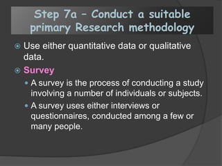 Step 7a – Conduct a suitable
primary Research methodology
 Use either quantitative data or qualitative
data.
 Survey
 A survey is the process of conducting a study
involving a number of individuals or subjects.
 A survey uses either interviews or
questionnaires, conducted among a few or
many people.
 