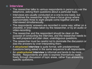  Interview
 The researcher talks to various respondents in person or over the
telephone, asking them questions about a particular topic.
 Interviews are usually conducted on a one-to-one basis, but
sometimes the researcher might have a focus group where
approximately three to eight people come together and are
interviewed simultaneously.
 The respondents’ answers are recorded in some way; either on a
checklist, in brief notes taken by the researcher, or by an audio or
video-recording.
 The researcher and the respondent should be clear on the
purpose of conducting the interview, and the researcher needs to
be well prepared and plan clear, unambiguous questions.
 The researcher must be careful not to dominate the discussion or
bias the answers by over-interpreting them.
 A structured interview is quite formal, with predetermined
questions being asked in the same sequence to all respondents.
 An unstructured interview is informal and tends to be more
flexible. Respondents are able to express themselves more
freely through discussion of topic areas, rather than answering
specific questions.
 