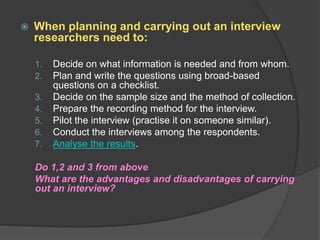  When planning and carrying out an interview
researchers need to:
1. Decide on what information is needed and from whom.
2. Plan and write the questions using broad-based
questions on a checklist.
3. Decide on the sample size and the method of collection.
4. Prepare the recording method for the interview.
5. Pilot the interview (practise it on someone similar).
6. Conduct the interviews among the respondents.
7. Analyse the results.
Do 1,2 and 3 from above
What are the advantages and disadvantages of carrying
out an interview?
 