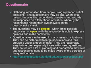 Questionnaire
 Gathering information from people using a planned set of
questions. The questionnaire may be oral, whereby a
researcher asks the respondents questions and records
the responses on a tally sheet, or written, whereby the
respondents record their own answers on the
questionnaire sheet.
 The questions may be closed - which limits possible
responses, or open -with the respondents able to express
opinions and make comments.
 Questionnaires can be used in many research situations.
They can be distributed to large populations and thus
provide a useful amount of data. They are reasonably
easy to interpret, especially those with closed questions.
They do require a lot of planning and preparation, however,
and respondents need to be made aware of the purpose of
the questionnaire.
 http://patienteducation.stanford.edu/research/cdquest.pdf
 
