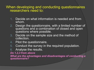 When developing and conducting questionnaires
researchers need to:
1. Decide on what information is needed and from
whom.
2. Design the questionnaire, with a limited number of
questions and a combination of closed and open
questions where possible.
3. Decide on the sample size and the method of
collection.
4. Pilot the questionnaire.
5. Conduct the survey in the required population.
6. Analyse the results.
Do 1,2,3 from above
What are the advantages and disadvantages of conducting a
questionnaire?
 