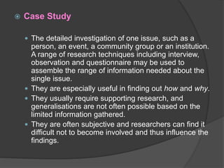  Case Study
 The detailed investigation of one issue, such as a
person, an event, a community group or an institution.
A range of research techniques including interview,
observation and questionnaire may be used to
assemble the range of information needed about the
single issue.
 They are especially useful in finding out how and why.
 They usually require supporting research, and
generalisations are not often possible based on the
limited information gathered.
 They are often subjective and researchers can find it
difficult not to become involved and thus influence the
findings.
 