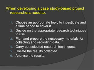 When developing a case study-based project
researchers need to:
1. Choose an appropriate topic to investigate and
a time period to cover it.
2. Decide on the appropriate research techniques
to use.
3. Plan and prepare the necessary materials for
collecting and recording data.
4. Carry out selected research techniques.
5. Collate the results collected.
6. Analyse the results.
 