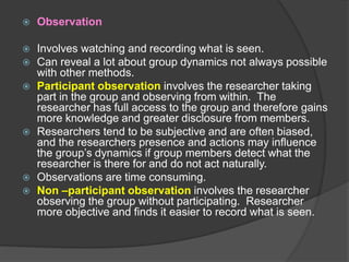  Observation
 Involves watching and recording what is seen.
 Can reveal a lot about group dynamics not always possible
with other methods.
 Participant observation involves the researcher taking
part in the group and observing from within. The
researcher has full access to the group and therefore gains
more knowledge and greater disclosure from members.
 Researchers tend to be subjective and are often biased,
and the researchers presence and actions may influence
the group’s dynamics if group members detect what the
researcher is there for and do not act naturally.
 Observations are time consuming.
 Non –participant observation involves the researcher
observing the group without participating. Researcher
more objective and finds it easier to record what is seen.
 