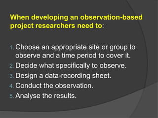 When developing an observation-based
project researchers need to:
1. Choose an appropriate site or group to
observe and a time period to cover it.
2. Decide what specifically to observe.
3. Design a data-recording sheet.
4. Conduct the observation.
5. Analyse the results.
 