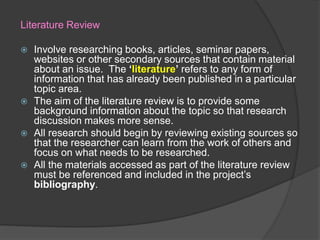 Literature Review
 Involve researching books, articles, seminar papers,
websites or other secondary sources that contain material
about an issue. The ‘literature’ refers to any form of
information that has already been published in a particular
topic area.
 The aim of the literature review is to provide some
background information about the topic so that research
discussion makes more sense.
 All research should begin by reviewing existing sources so
that the researcher can learn from the work of others and
focus on what needs to be researched.
 All the materials accessed as part of the literature review
must be referenced and included in the project’s
bibliography.
 