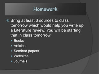 Homework
 Bring at least 3 sources to class
tomorrow which would help you write up
a Literature review. You will be starting
that in class tomorrow.
 Books
 Articles
 Seminar papers
 Websites
 Journals
 