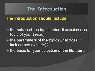 The introduction should include:
 the nature of the topic under discussion (the
topic of your thesis)
 the parameters of the topic (what does it
include and exclude)?
 the basis for your selection of the literature
The Introduction
 