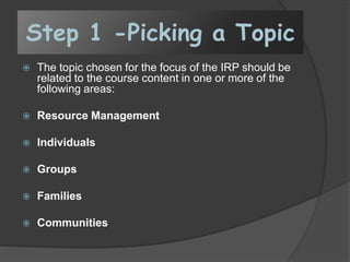 Step 1 -Picking a Topic
 The topic chosen for the focus of the IRP should be
related to the course content in one or more of the
following areas:
 Resource Management
 Individuals
 Groups
 Families
 Communities
 