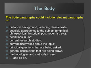 The Body
The body paragraphs could include relevant paragraphs
on:
 historical background, including classic texts;
 possible approaches to the subject (empirical,
philosophical, historical, postmodernist, etc);
 definitions in use;
 current research studies;
 current discoveries about the topic;
 principal questions that are being asked;
 general conclusions that are being drawn;
 methodologies and methods in use;
 … and so on.
 