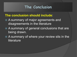 The Conclusion
The conclusion should include:
 A summary of major agreements and
disagreements in the literature
 A summary of general conclusions that are
being drawn.
 A summary of where your review sits in the
literature
 