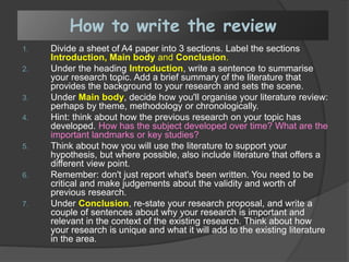 How to write the review
1. Divide a sheet of A4 paper into 3 sections. Label the sections
Introduction, Main body and Conclusion.
2. Under the heading Introduction, write a sentence to summarise
your research topic. Add a brief summary of the literature that
provides the background to your research and sets the scene.
3. Under Main body, decide how you'll organise your literature review:
perhaps by theme, methodology or chronologically.
4. Hint: think about how the previous research on your topic has
developed. How has the subject developed over time? What are the
important landmarks or key studies?
5. Think about how you will use the literature to support your
hypothesis, but where possible, also include literature that offers a
different view point.
6. Remember: don't just report what's been written. You need to be
critical and make judgements about the validity and worth of
previous research.
7. Under Conclusion, re-state your research proposal, and write a
couple of sentences about why your research is important and
relevant in the context of the existing research. Think about how
your research is unique and what it will add to the existing literature
in the area.
 