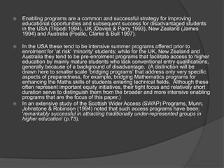  Enabling programs are a common and successful strategy for improving
educational opportunities and subsequent success for disadvantaged students
in the USA (Tripodi 1994), UK (Davies & Parry 1993), New Zealand (James
1994) and Australia (Postle, Clarke & Bull 1997).
 In the USA these tend to be intensive summer programs offered prior to
enrolment for ‘at risk' ‘minority' students; while for the UK, New Zealand and
Australia they tend to be pre-enrolment programs that facilitate access to higher
education by mainly mature students who lack conventional entry qualifications,
generally because of a background of disadvantage. (A distinction will be
drawn here to smaller scale ‘bridging programs' that address only very specific
aspects of preparedness, for example, bridging Mathematics programs for
enhancing the Maths skills of students entering technical fields. Although these
often represent important equity initiatives, their tight focus and relatively short
duration serve to distinguish them from the broader and more intensive enabling
programs that are the focus of this paper.)
 In an extensive study of the Scottish Wider Access (SWAP) Programs, Munn,
Johnstone & Robinson (1994) noted that such access programs have been:
'remarkably successful in attracting traditionally under-represented groups in
higher education' (p.73).
 