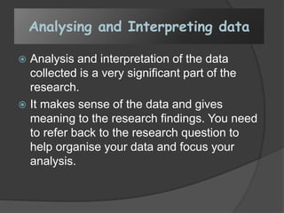 Analysing and Interpreting data
 Analysis and interpretation of the data
collected is a very significant part of the
research.
 It makes sense of the data and gives
meaning to the research findings. You need
to refer back to the research question to
help organise your data and focus your
analysis.
 