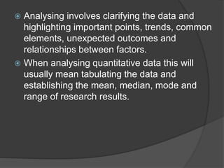  Analysing involves clarifying the data and
highlighting important points, trends, common
elements, unexpected outcomes and
relationships between factors.
 When analysing quantitative data this will
usually mean tabulating the data and
establishing the mean, median, mode and
range of research results.
 