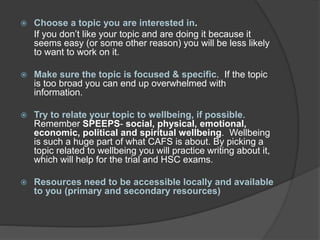  Choose a topic you are interested in.
If you don’t like your topic and are doing it because it
seems easy (or some other reason) you will be less likely
to want to work on it.
 Make sure the topic is focused & specific. If the topic
is too broad you can end up overwhelmed with
information.
 Try to relate your topic to wellbeing, if possible.
Remember SPEEPS- social, physical, emotional,
economic, political and spiritual wellbeing. Wellbeing
is such a huge part of what CAFS is about. By picking a
topic related to wellbeing you will practice writing about it,
which will help for the trial and HSC exams.
 Resources need to be accessible locally and available
to you (primary and secondary resources)
 