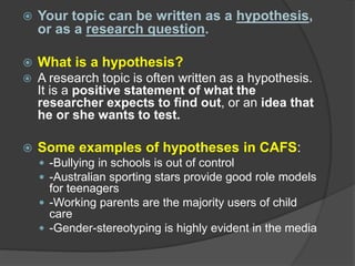  Your topic can be written as a hypothesis,
or as a research question.
 What is a hypothesis?
 A research topic is often written as a hypothesis.
It is a positive statement of what the
researcher expects to find out, or an idea that
he or she wants to test.
 Some examples of hypotheses in CAFS:
 -Bullying in schools is out of control
 -Australian sporting stars provide good role models
for teenagers
 -Working parents are the majority users of child
care
 -Gender-stereotyping is highly evident in the media
 