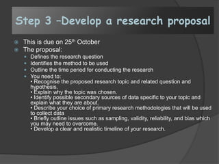 Step 3 –Develop a research proposal
 This is due on 25th October
 The proposal:
 Defines the research question
 Identifies the method to be used
 Outline the time period for conducting the research
 You need to:
• Recognise the proposed research topic and related question and
hypothesis.
• Explain why the topic was chosen.
• Identify possible secondary sources of data specific to your topic and
explain what they are about.
• Describe your choice of primary research methodologies that will be used
to collect data
• Briefly outline issues such as sampling, validity, reliability, and bias which
you may need to overcome.
• Develop a clear and realistic timeline of your research.
 